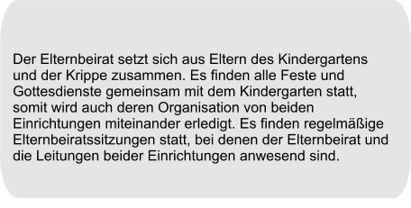 Der Elternbeirat setzt sich aus Eltern des Kindergartens und der Krippe zusammen. Es finden alle Feste und Gottesdienste gemeinsam mit dem Kindergarten statt, somit wird auch deren Organisation von beiden Einrichtungen miteinander erledigt. Es finden regelmäßige Elternbeiratssitzungen statt, bei denen der Elternbeirat und die Leitungen beider Einrichtungen anwesend sind.