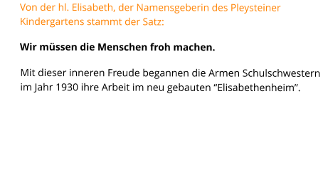 Von der hl. Elisabeth, der Namensgeberin des Pleysteiner Kindergartens stammt der Satz: Wir müssen die Menschen froh machen. Mit dieser inneren Freude begannen die Armen Schulschwestern im Jahr 1930 ihre Arbeit im neu gebauten “Elisabethenheim”.