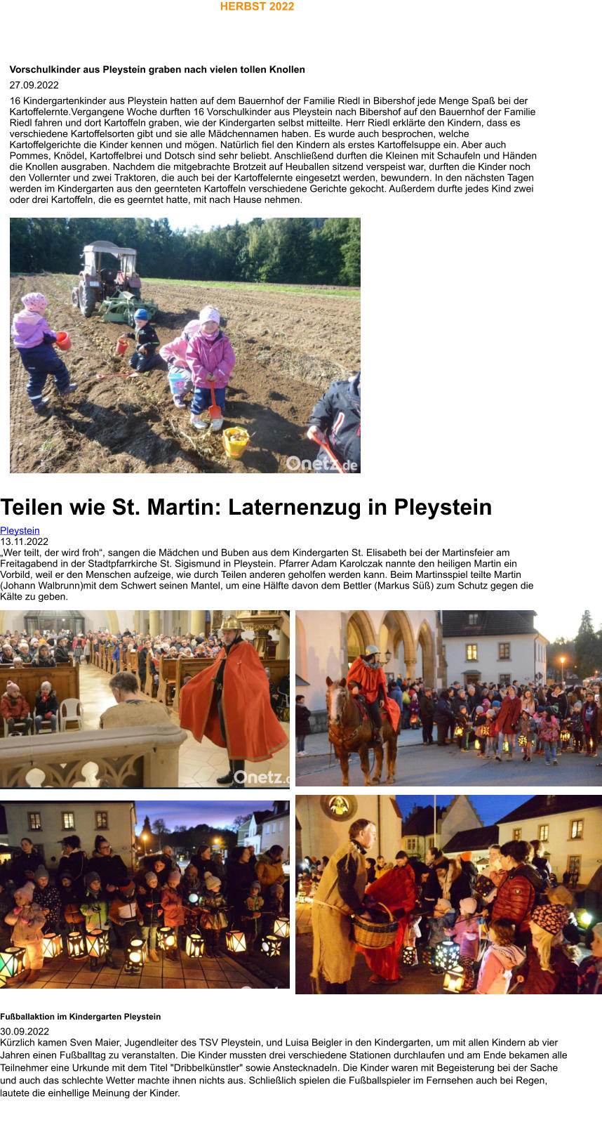 HERBST 2022 Fußballaktion im Kindergarten Pleystein 30.09.2022 Kürzlich kamen Sven Maier, Jugendleiter des TSV Pleystein, und Luisa Beigler in den Kindergarten, um mit allen Kindern ab vier Jahren einen Fußballtag zu veranstalten. Die Kinder mussten drei verschiedene Stationen durchlaufen und am Ende bekamen alle Teilnehmer eine Urkunde mit dem Titel "Dribbelkünstler" sowie Anstecknadeln. Die Kinder waren mit Begeisterung bei der Sache und auch das schlechte Wetter machte ihnen nichts aus. Schließlich spielen die Fußballspieler im Fernsehen auch bei Regen, lautete die einhellige Meinung der Kinder.  Vorschulkinder aus Pleystein graben nach vielen tollen Knollen 27.09.2022 16 Kindergartenkinder aus Pleystein hatten auf dem Bauernhof der Familie Riedl in Bibershof jede Menge Spaß bei der Kartoffelernte.Vergangene Woche durften 16 Vorschulkinder aus Pleystein nach Bibershof auf den Bauernhof der Familie Riedl fahren und dort Kartoffeln graben, wie der Kindergarten selbst mitteilte. Herr Riedl erklärte den Kindern, dass es verschiedene Kartoffelsorten gibt und sie alle Mädchennamen haben. Es wurde auch besprochen, welche Kartoffelgerichte die Kinder kennen und mögen. Natürlich fiel den Kindern als erstes Kartoffelsuppe ein. Aber auch Pommes, Knödel, Kartoffelbrei und Dotsch sind sehr beliebt. Anschließend durften die Kleinen mit Schaufeln und Händen die Knollen ausgraben. Nachdem die mitgebrachte Brotzeit auf Heuballen sitzend verspeist war, durften die Kinder noch den Vollernter und zwei Traktoren, die auch bei der Kartoffelernte eingesetzt werden, bewundern. In den nächsten Tagen werden im Kindergarten aus den geernteten Kartoffeln verschiedene Gerichte gekocht. Außerdem durfte jedes Kind zwei oder drei Kartoffeln, die es geerntet hatte, mit nach Hause nehmen.   Teilen wie St. Martin: Laternenzug in Pleystein Pleystein 13.11.2022 „Wer teilt, der wird froh“, sangen die Mädchen und Buben aus dem Kindergarten St. Elisabeth bei der Martinsfeier am Freitagabend in der Stadtpfarrkirche St. Sigismund in Pleystein. Pfarrer Adam Karolczak nannte den heiligen Martin ein Vorbild, weil er den Menschen aufzeige, wie durch Teilen anderen geholfen werden kann. Beim Martinsspiel teilte Martin (Johann Walbrunn)mit dem Schwert seinen Mantel, um eine Hälfte davon dem Bettler (Markus Süß) zum Schutz gegen die Kälte zu geben.